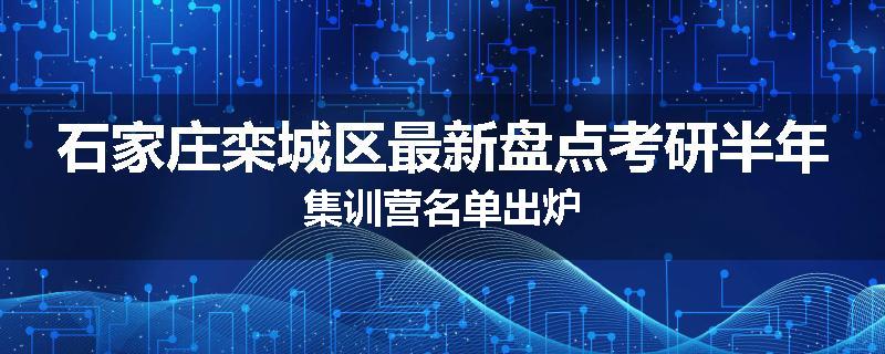 石家庄栾城区最新盘点考研半年集训营名单出炉
