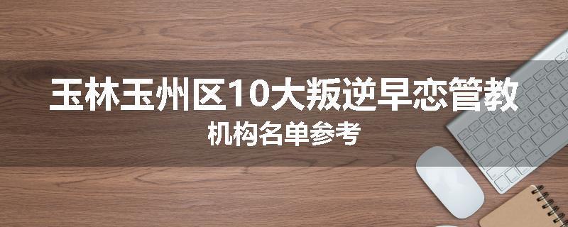 玉林玉州区10大叛逆早恋管教机构名单参考