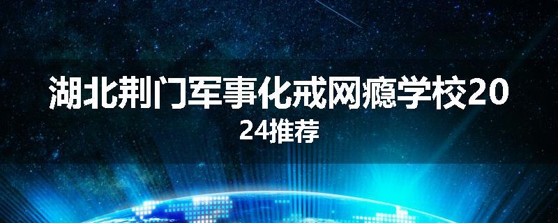 湖北荆门军事化戒网瘾学校2024推荐