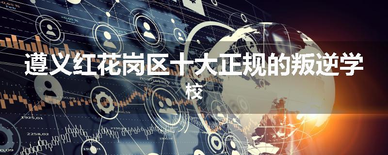 遵义红花岗区十大正规的叛逆学校