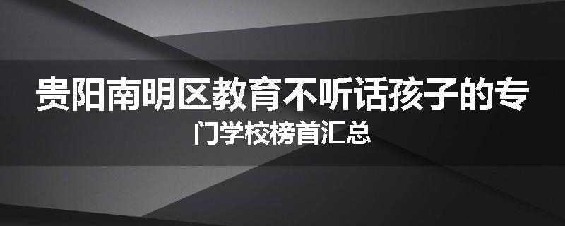 贵阳南明区教育不听话孩子的专门学校榜首汇总