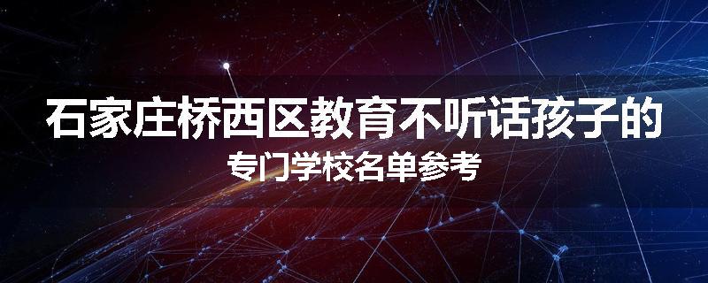 石家庄桥西区教育不听话孩子的专门学校名单参考