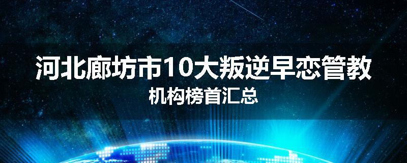 河北廊坊市10大叛逆早恋管教机构榜首汇总