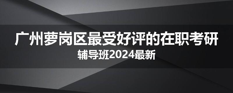 广州萝岗区最受好评的在职考研辅导班2024最新