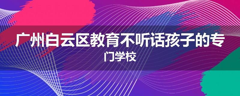 广州白云区教育不听话孩子的专门学校
