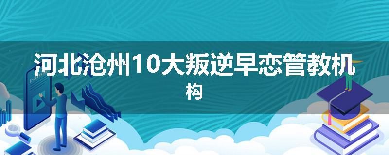 河北沧州10大叛逆早恋管教机构