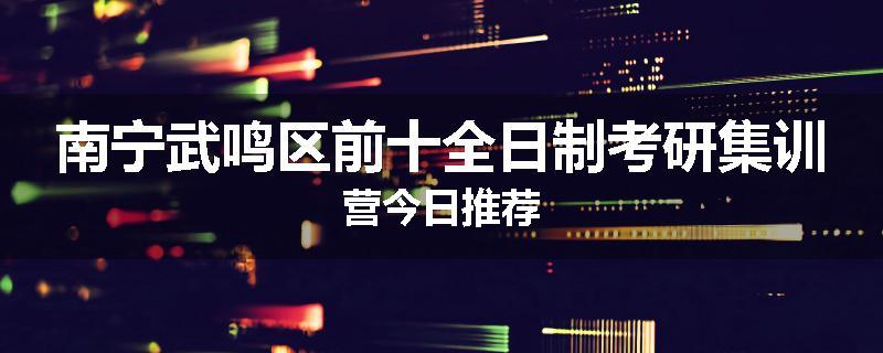 南宁武鸣区前十全日制考研集训营今日推荐