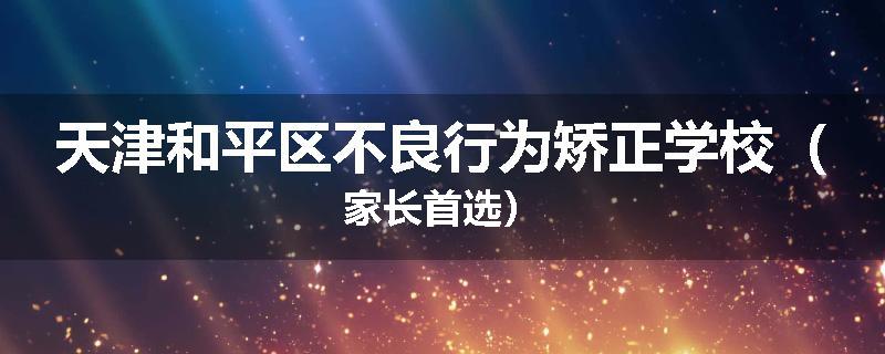 天津和平区不良行为矫正学校（家长首选）