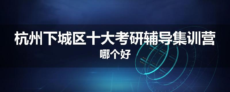 杭州下城区十大考研辅导集训营哪个好