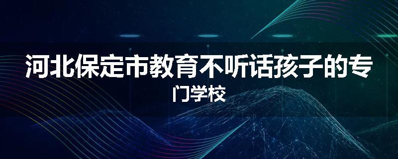 河北保定市教育不听话孩子的专门学校