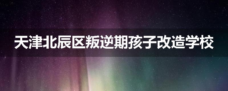 天津北辰区叛逆期孩子改造学校
