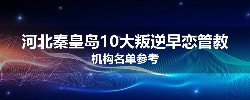 河北秦皇岛10大叛逆早恋管教机构名单参考