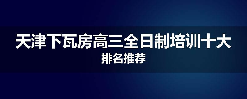 天津下瓦房高三全日制培训十大排名推荐