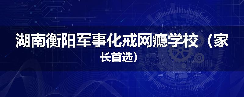 湖南衡阳军事化戒网瘾学校（家长首选）