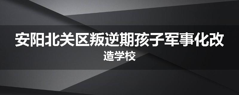 安阳北关区叛逆期孩子军事化改造学校