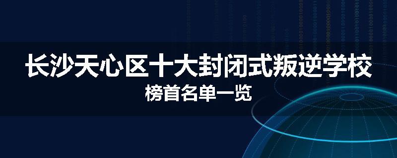 长沙天心区十大封闭式叛逆学校榜首名单一览