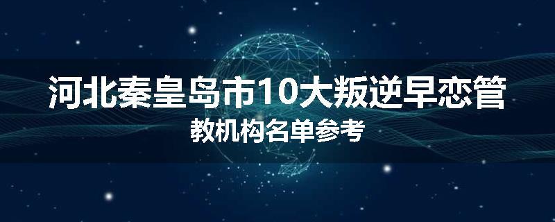 河北秦皇岛市10大叛逆早恋管教机构名单参考