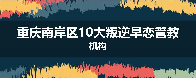 重庆南岸区10大叛逆早恋管教机构