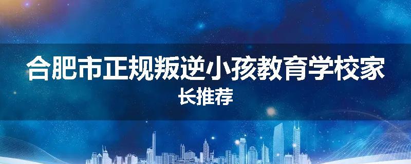 合肥市正规叛逆小孩教育学校家长推荐