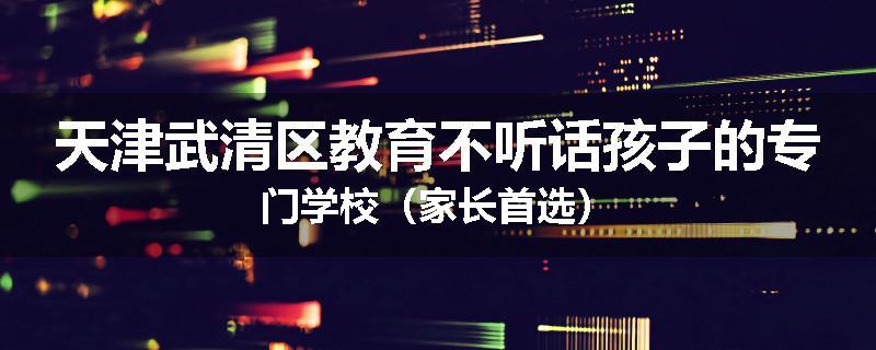 天津武清区教育不听话孩子的专门学校（家长首选）