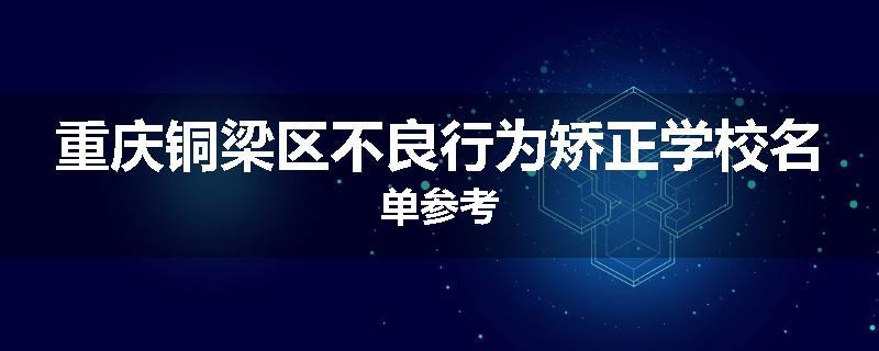重庆铜梁区不良行为矫正学校名单参考