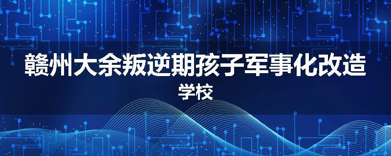 赣州大余叛逆期孩子军事化改造学校