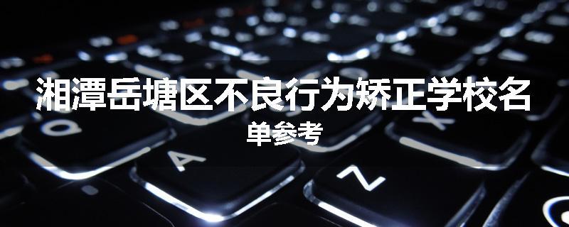 湘潭岳塘区不良行为矫正学校名单参考