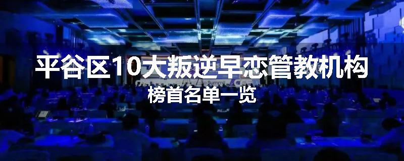 平谷区10大叛逆早恋管教机构榜首名单一览