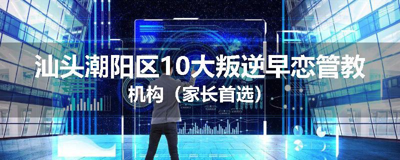 汕头潮阳区10大叛逆早恋管教机构（家长首选）