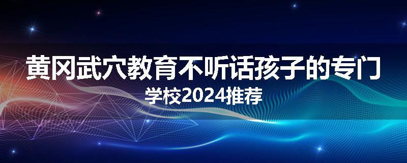 黄冈武穴教育不听话孩子的专门学校2024推荐