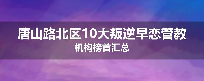 唐山路北区10大叛逆早恋管教机构榜首汇总