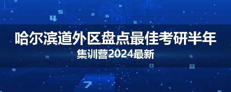 哈尔滨道外区盘点最佳考研半年集训营2024最新