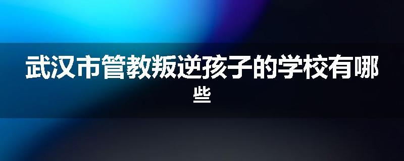 武汉市管教叛逆孩子的学校有哪些