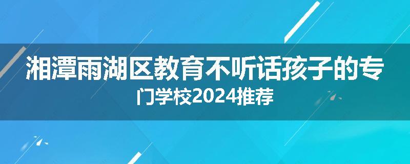 湘潭雨湖区教育不听话孩子的专门学校2024推荐