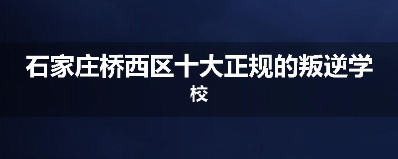 石家庄桥西区十大正规的叛逆学校