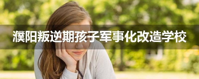 濮阳叛逆期孩子军事化改造学校