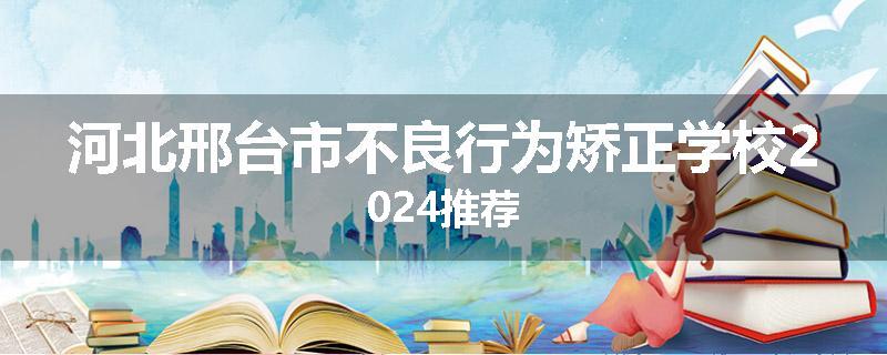 河北邢台市不良行为矫正学校2024推荐