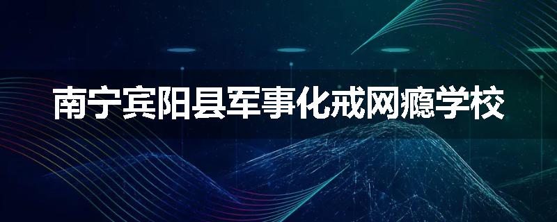 南宁宾阳县军事化戒网瘾学校