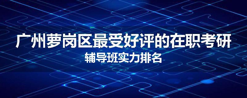 广州萝岗区最受好评的在职考研辅导班实力排名