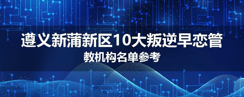 遵义新蒲新区10大叛逆早恋管教机构名单参考