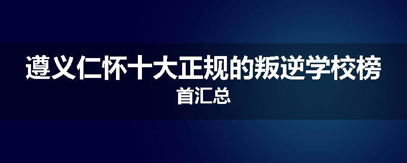 遵义仁怀十大正规的叛逆学校榜首汇总