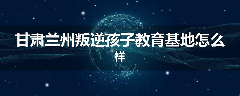 甘肃兰州叛逆孩子教育基地怎么样