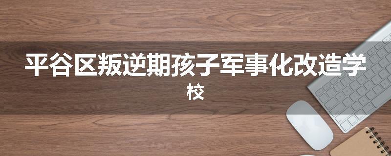 平谷区叛逆期孩子军事化改造学校