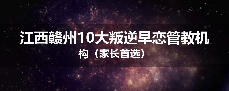 江西赣州10大叛逆早恋管教机构（家长首选）