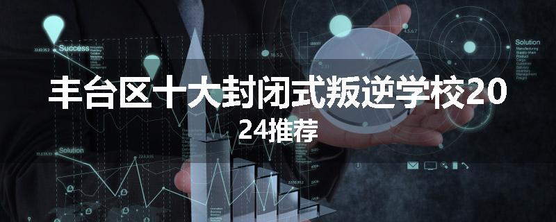 丰台区十大封闭式叛逆学校2024推荐