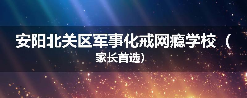 安阳北关区军事化戒网瘾学校（家长首选）