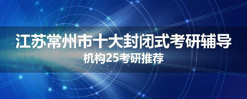 江苏常州市十大封闭式考研辅导机构25考研推荐