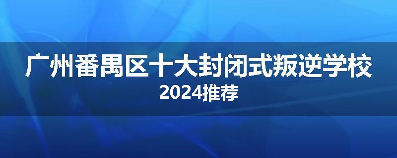 广州番禺区十大封闭式叛逆学校2024推荐