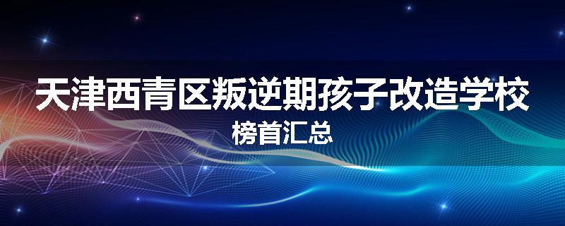 天津西青区叛逆期孩子改造学校榜首汇总