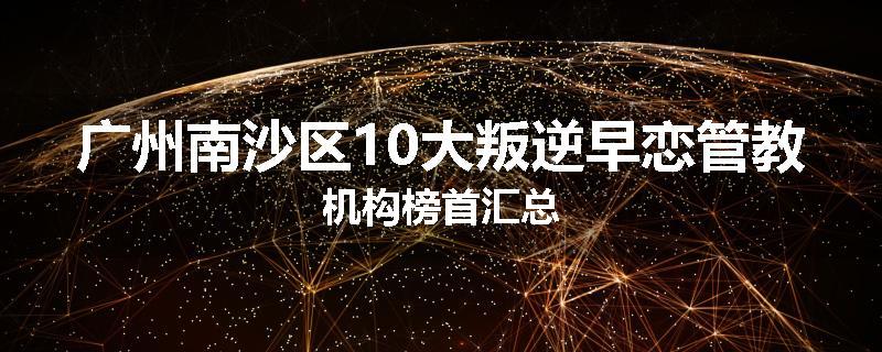 广州南沙区10大叛逆早恋管教机构榜首汇总